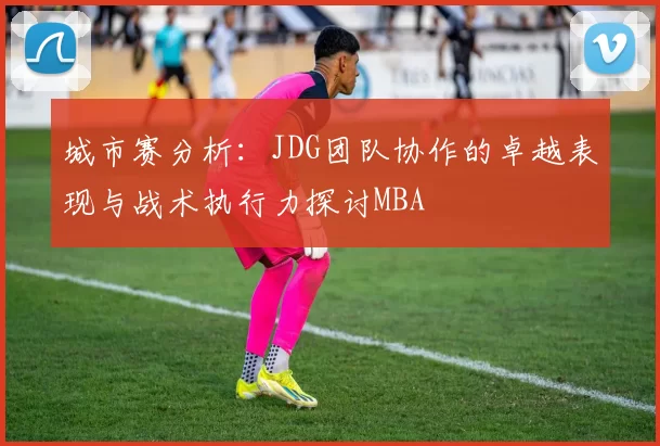 城市赛分析：JDG团队协作的卓越表现与战术执行力探讨MBA