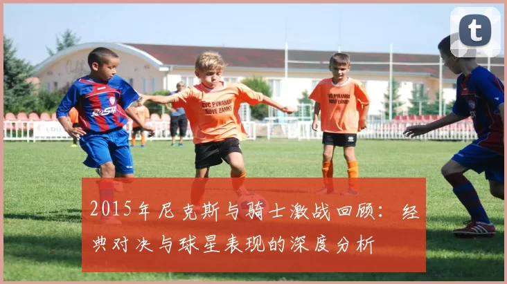 2015年尼克斯与骑士激战回顾：经典对决与球星表现的深度分析