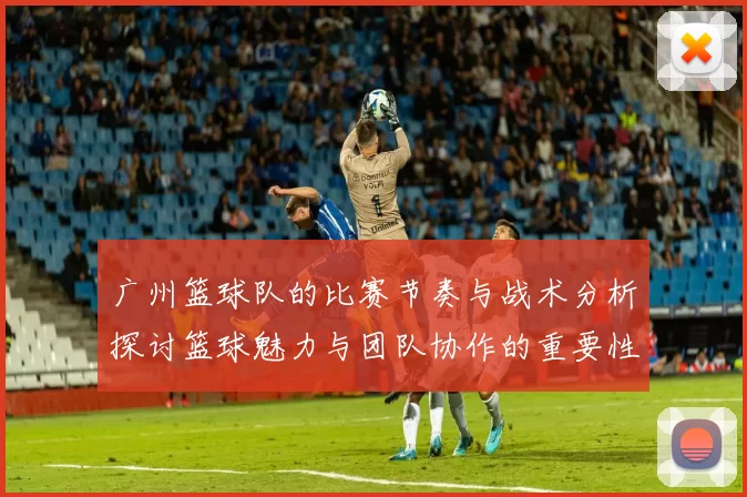 广州篮球队的比赛节奏与战术分析探讨篮球魅力与团队协作的重要性MBA