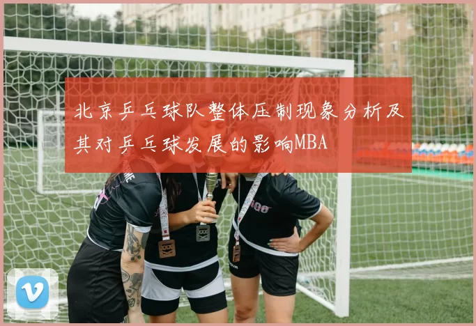 北京乒乓球队整体压制现象分析及其对乒乓球发展的影响MBA