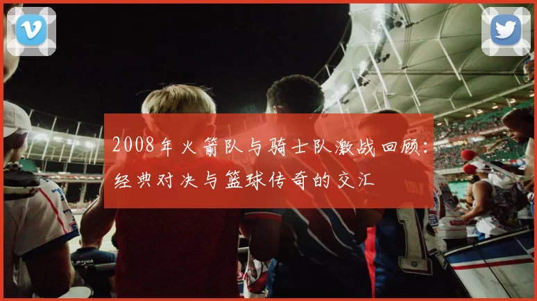 2008年火箭队与骑士队激战回顾：经典对决与篮球传奇的交汇