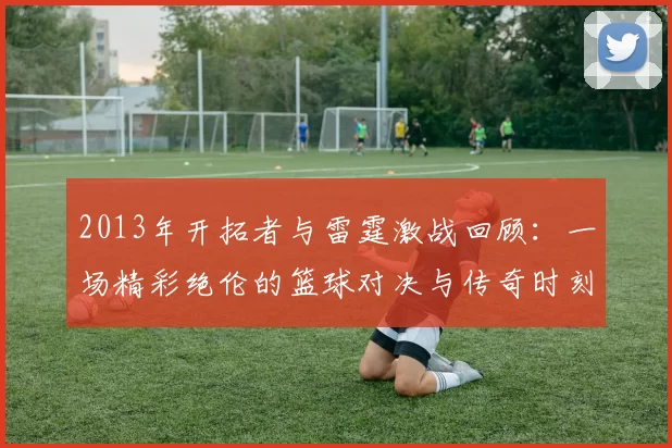 2013年开拓者与雷霆激战回顾：一场精彩绝伦的篮球对决与传奇时刻